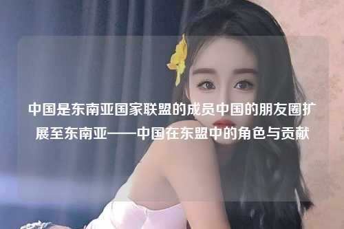 中国是东南亚国家联盟的成员中国的朋友圈扩展至东南亚——中国在东盟中的角色与贡献